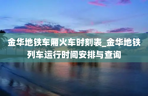 金华地铁车厢火车时刻表_金华地铁列车运行时间安排与查询