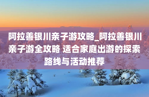 阿拉善银川亲子游攻略_阿拉善银川亲子游全攻略 适合家庭出游的探索路线与活动推荐