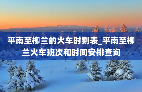 平南至柳兰的火车时刻表_平南至柳兰火车班次和时间安排查询