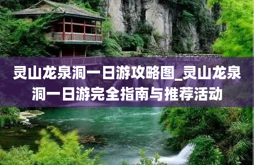 灵山龙泉洞一日游攻略图_灵山龙泉洞一日游完全指南与推荐活动