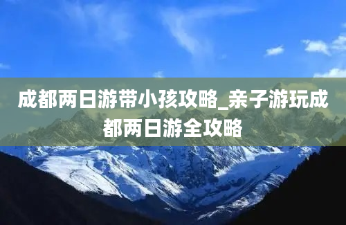 成都两日游带小孩攻略_亲子游玩成都两日游全攻略