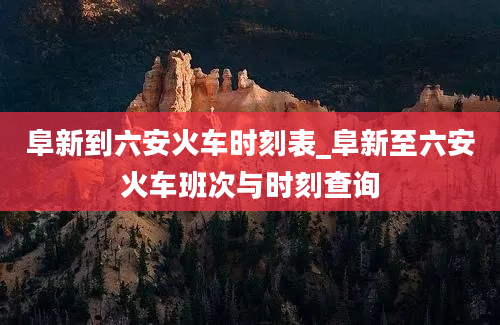 阜新到六安火车时刻表_阜新至六安火车班次与时刻查询