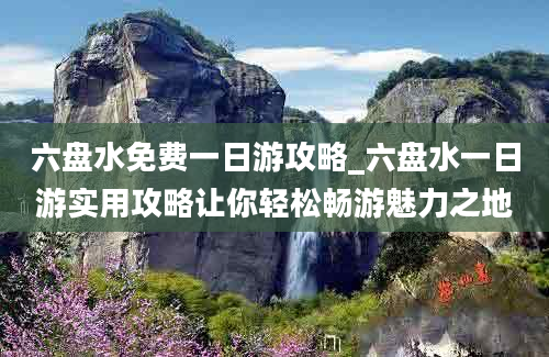 六盘水免费一日游攻略_六盘水一日游实用攻略让你轻松畅游魅力之地