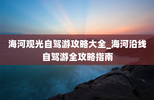 海河观光自驾游攻略大全_海河沿线自驾游全攻略指南