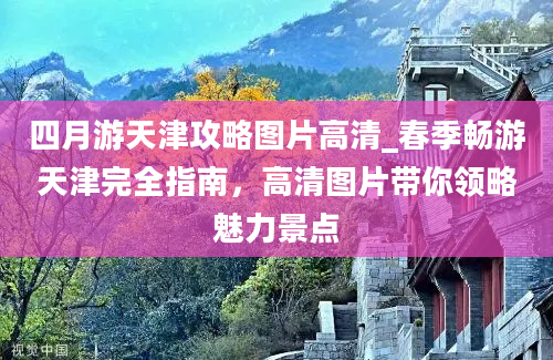 四月游天津攻略图片高清_春季畅游天津完全指南，高清图片带你领略魅力景点