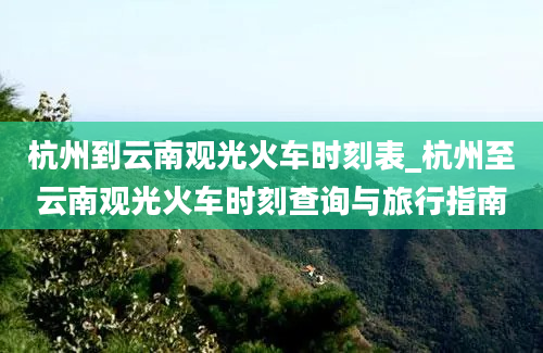 杭州到云南观光火车时刻表_杭州至云南观光火车时刻查询与旅行指南