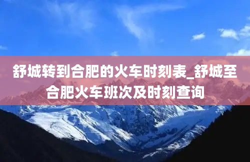 舒城转到合肥的火车时刻表_舒城至合肥火车班次及时刻查询