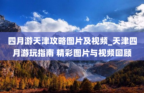 四月游天津攻略图片及视频_天津四月游玩指南 精彩图片与视频回顾