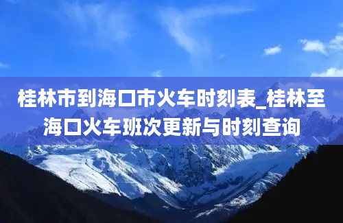 桂林市到海口市火车时刻表_桂林至海口火车班次更新与时刻查询