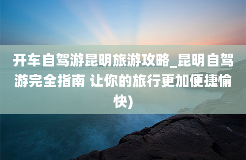 开车自驾游昆明旅游攻略_昆明自驾游完全指南 让你的旅行更加便捷愉快)