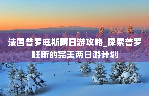 法国普罗旺斯两日游攻略_探索普罗旺斯的完美两日游计划