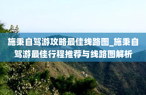 施秉自驾游攻略最佳线路图_施秉自驾游最佳行程推荐与线路图解析