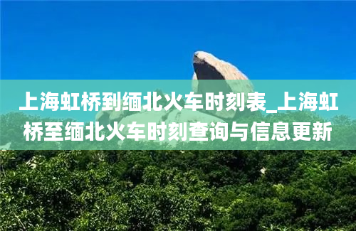 上海虹桥到缅北火车时刻表_上海虹桥至缅北火车时刻查询与信息更新