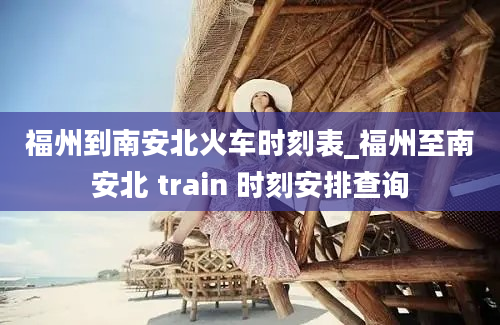 福州到南安北火车时刻表_福州至南安北 train 时刻安排查询