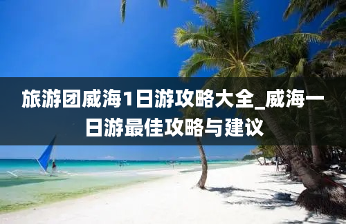 旅游团威海1日游攻略大全_威海一日游最佳攻略与建议