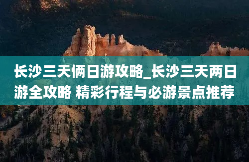 长沙三天俩日游攻略_长沙三天两日游全攻略 精彩行程与必游景点推荐