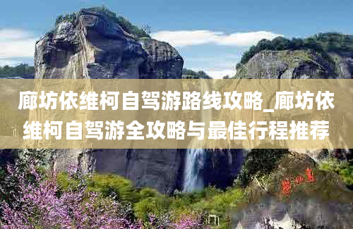 廊坊依维柯自驾游路线攻略_廊坊依维柯自驾游全攻略与最佳行程推荐