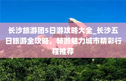 长沙旅游团5日游攻略大全_长沙五日旅游全攻略，畅游魅力城市精彩行程推荐