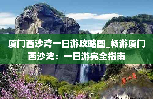 厦门西沙湾一日游攻略图_畅游厦门西沙湾：一日游完全指南