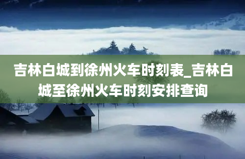 吉林白城到徐州火车时刻表_吉林白城至徐州火车时刻安排查询