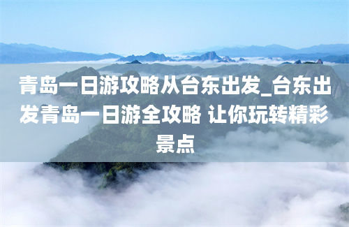 青岛一日游攻略从台东出发_台东出发青岛一日游全攻略 让你玩转精彩景点