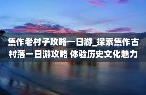 焦作老村子攻略一日游_探索焦作古村落一日游攻略 体验历史文化魅力