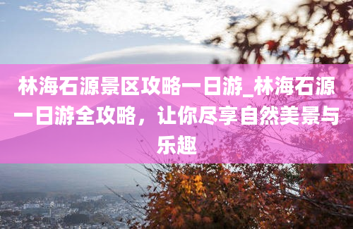 林海石源景区攻略一日游_林海石源一日游全攻略，让你尽享自然美景与乐趣