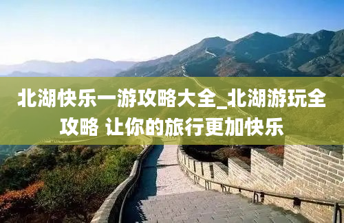 北湖快乐一游攻略大全_北湖游玩全攻略 让你的旅行更加快乐