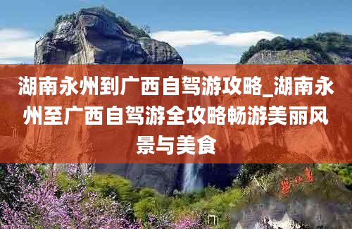 湖南永州到广西自驾游攻略_湖南永州至广西自驾游全攻略畅游美丽风景与美食