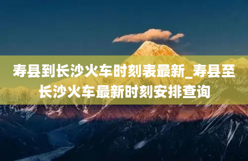 寿县到长沙火车时刻表最新_寿县至长沙火车最新时刻安排查询