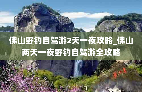 佛山野钓自驾游2天一夜攻略_佛山两天一夜野钓自驾游全攻略