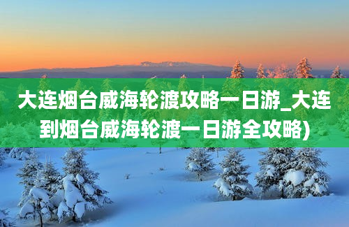 大连烟台威海轮渡攻略一日游_大连到烟台威海轮渡一日游全攻略)