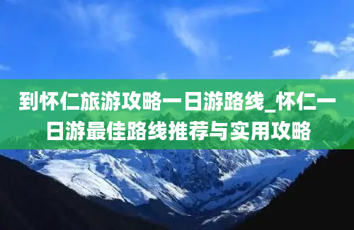 到怀仁旅游攻略一日游路线_怀仁一日游最佳路线推荐与实用攻略