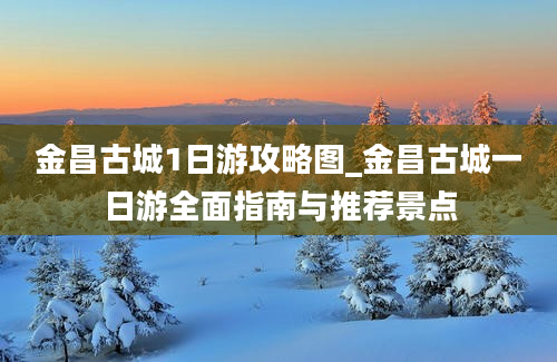 金昌古城1日游攻略图_金昌古城一日游全面指南与推荐景点