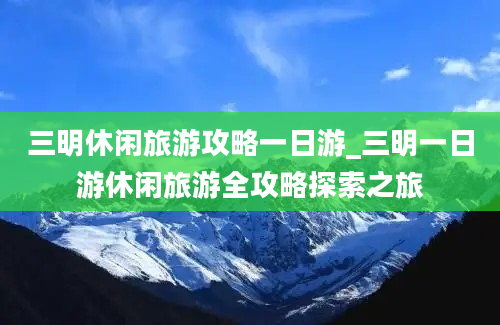 三明休闲旅游攻略一日游_三明一日游休闲旅游全攻略探索之旅