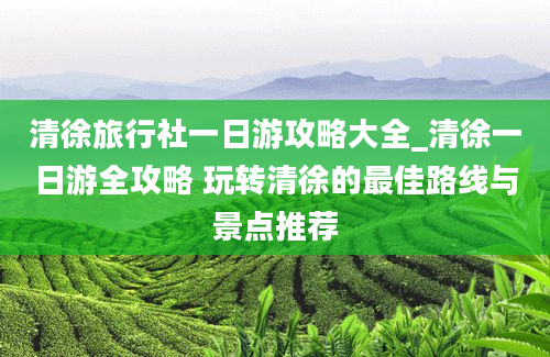 清徐旅行社一日游攻略大全_清徐一日游全攻略 玩转清徐的最佳路线与景点推荐