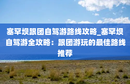 塞罕坝跟团自驾游路线攻略_塞罕坝自驾游全攻略：跟团游玩的最佳路线推荐