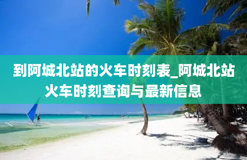 到阿城北站的火车时刻表_阿城北站火车时刻查询与最新信息