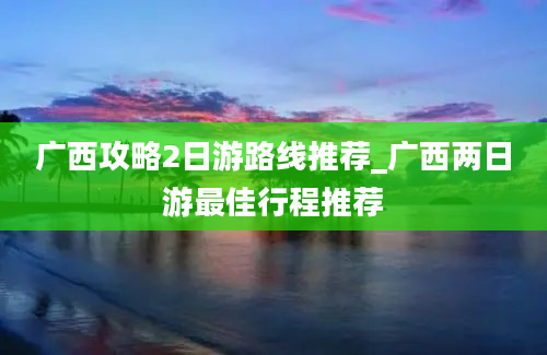 广西攻略2日游路线推荐_广西两日游最佳行程推荐