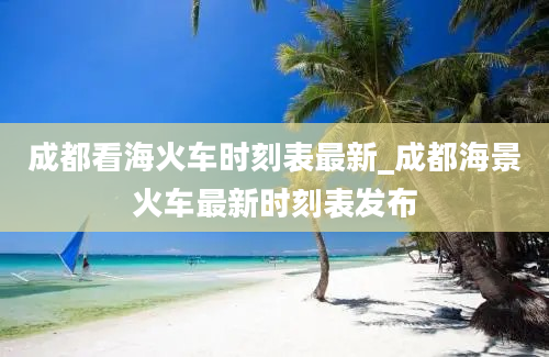 成都看海火车时刻表最新_成都海景火车最新时刻表发布