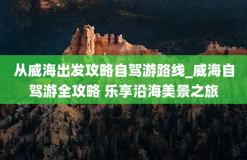 从威海出发攻略自驾游路线_威海自驾游全攻略 乐享沿海美景之旅