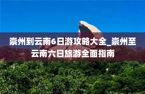 崇州到云南6日游攻略大全_崇州至云南六日旅游全面指南