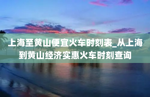 上海至黄山便宜火车时刻表_从上海到黄山经济实惠火车时刻查询