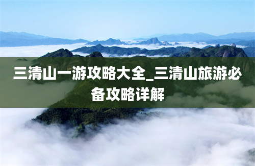 三清山一游攻略大全_三清山旅游必备攻略详解