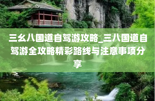 三幺八国道自驾游攻略_三八国道自驾游全攻略精彩路线与注意事项分享