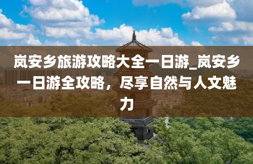 岚安乡旅游攻略大全一日游_岚安乡一日游全攻略，尽享自然与人文魅力