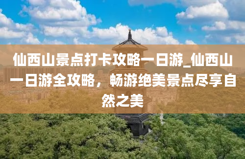 仙西山景点打卡攻略一日游_仙西山一日游全攻略，畅游绝美景点尽享自然之美