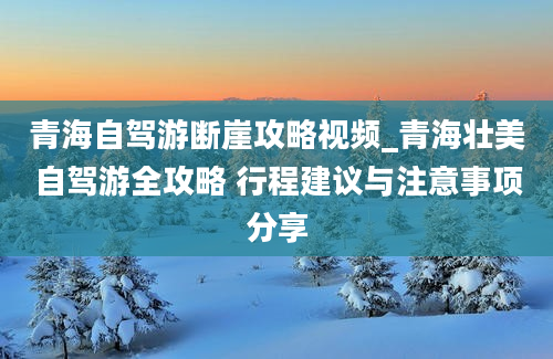 青海自驾游断崖攻略视频_青海壮美自驾游全攻略 行程建议与注意事项分享