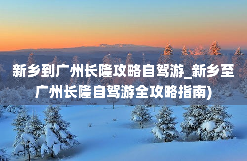 新乡到广州长隆攻略自驾游_新乡至广州长隆自驾游全攻略指南)