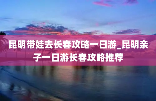 昆明带娃去长春攻略一日游_昆明亲子一日游长春攻略推荐